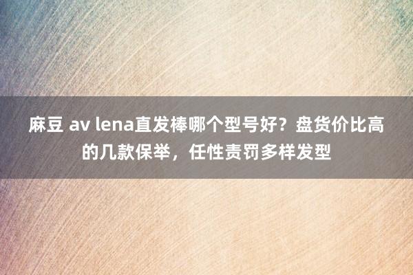 麻豆 av lena直发棒哪个型号好？盘货价比高的几款保举，任性责罚多样发型