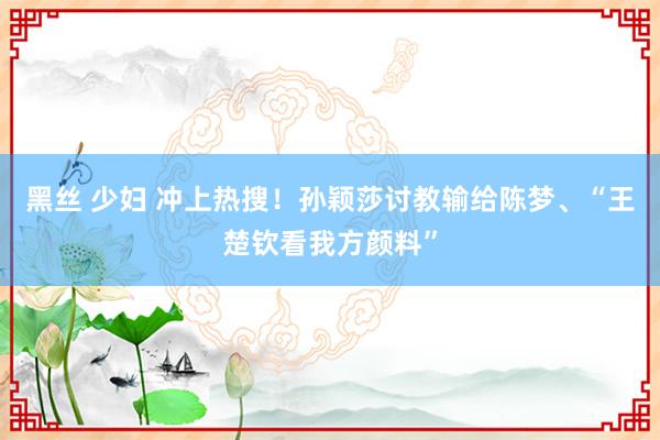 黑丝 少妇 冲上热搜！孙颖莎讨教输给陈梦、“王楚钦看我方颜料”