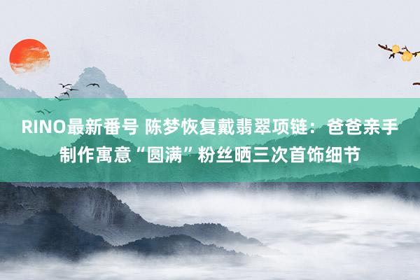 RINO最新番号 陈梦恢复戴翡翠项链：爸爸亲手制作寓意“圆满”粉丝晒三次首饰细节