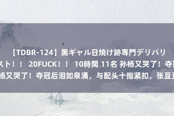 【TDBR-124】黒ギャル日焼け跡専門デリバリーヘルス チョーベスト！！ 20FUCK！！ 10時間 11名 孙杨又哭了！夺冠后泪如泉涌，与配头十指紧扣，张豆豆笑貌好好意思