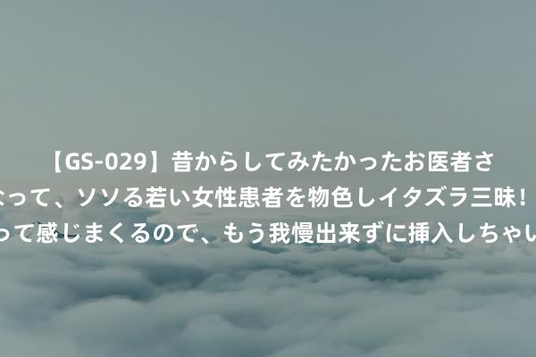 【GS-029】昔からしてみたかったお医者さんゴッコ ニセ医者になって、ソソる若い女性患者を物色しイタズラ三昧！パンツにシミまで作って感じまくるので、もう我慢出来ずに挿入しちゃいました。ああ、昔から憧れていたお医者さんゴッコをついに達成！ 绝世唐门：当戴浩得知霍雨浩是我方的男儿，他的反应有多精彩？