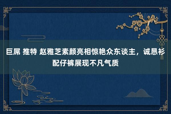 巨屌 推特 赵雅芝素颜亮相惊艳众东谈主，诚恳衫配仔裤展现不凡气质