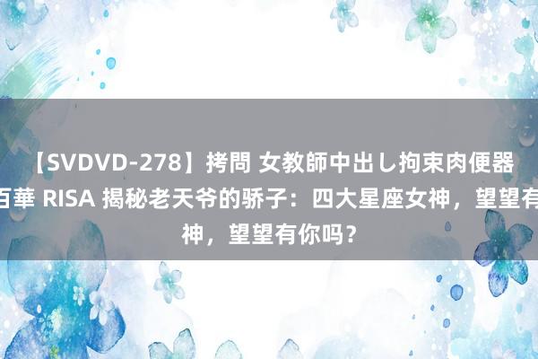 【SVDVD-278】拷問 女教師中出し拘束肉便器 仁科百華 RISA 揭秘老天爷的骄子：四大星座女神，望望有你吗？