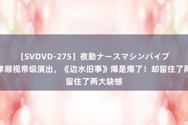 【SVDVD-275】夜勤ナースマシンバイブ 郭麒麟孝顺视帝级演出，《边水旧事》爆是爆了！却留住了两大缺憾