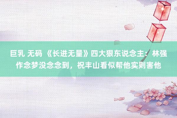 巨乳 无码 《长进无量》四大狠东说念主：林强作念梦没念念到，祝丰山看似帮他实则害他