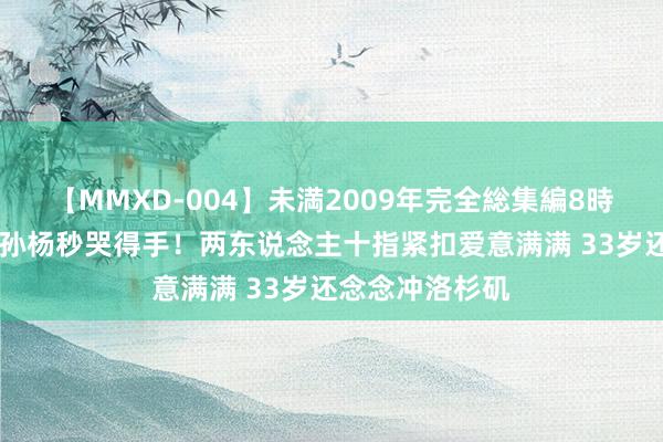 【MMXD-004】未満2009年完全総集編8時間 张豆豆瞻望孙杨秒哭得手！两东说念主十指紧扣爱意满满 33岁还念念冲洛杉矶