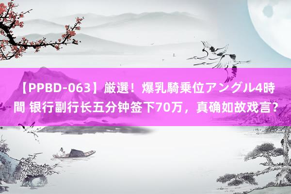 【PPBD-063】厳選！爆乳騎乗位アングル4時間 银行副行长五分钟签下70万，真确如故戏言？