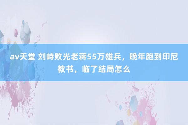 av天堂 刘峙败光老蒋55万雄兵，晚年跑到印尼教书，临了结局怎么