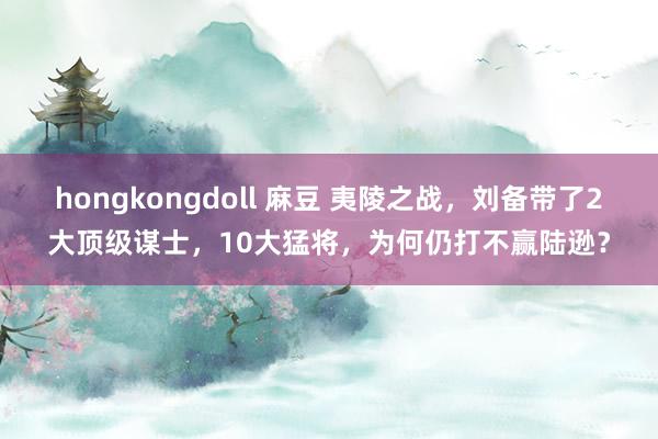 hongkongdoll 麻豆 夷陵之战，刘备带了2大顶级谋士，10大猛将，为何仍打不赢陆逊？