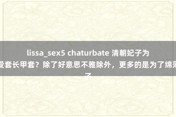 lissa_sex5 chaturbate 清朝妃子为何心爱套长甲套？除了好意思不雅除外，更多的是为了绵薄天子