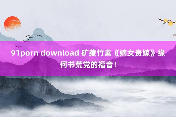 91porn download 矿藏竹素《嫡女贵嫁》缘何书荒党的福音！