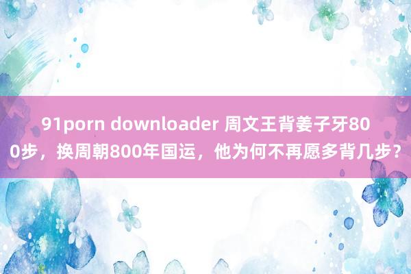 91porn downloader 周文王背姜子牙800步，换周朝800年国运，他为何不再愿多背几步？