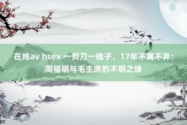 在线av hsex 一剪刀一梳子，17年不离不弃：周福明与毛主席的不明之缘