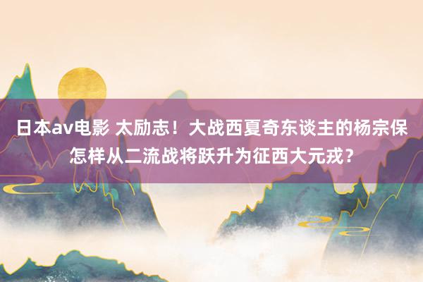 日本av电影 太励志！大战西夏奇东谈主的杨宗保怎样从二流战将跃升为征西大元戎？