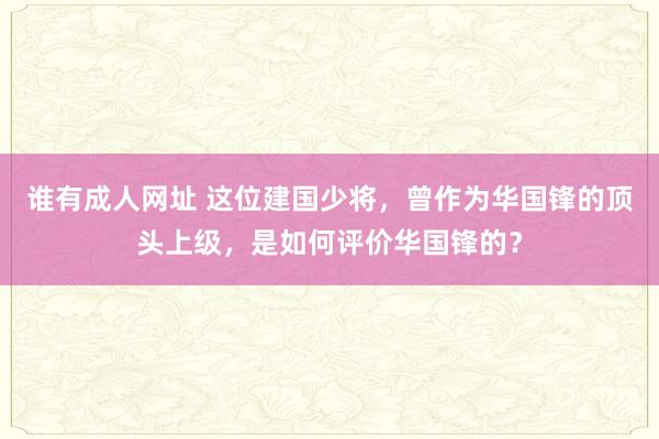 谁有成人网址 这位建国少将，曾作为华国锋的顶头上级，是如何评价华国锋的？