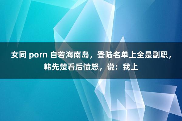 女同 porn 自若海南岛，登陆名单上全是副职，韩先楚看后愤怒，说：我上