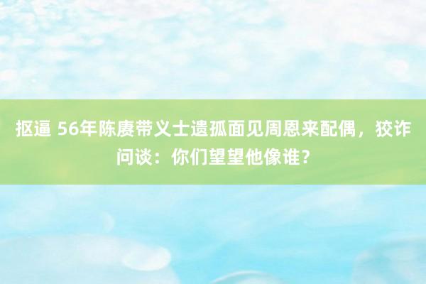 抠逼 56年陈赓带义士遗孤面见周恩来配偶，狡诈问谈：你们望望他像谁？