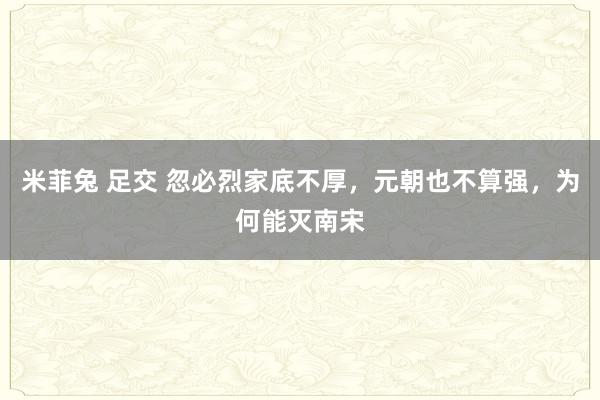 米菲兔 足交 忽必烈家底不厚，元朝也不算强，为何能灭南宋