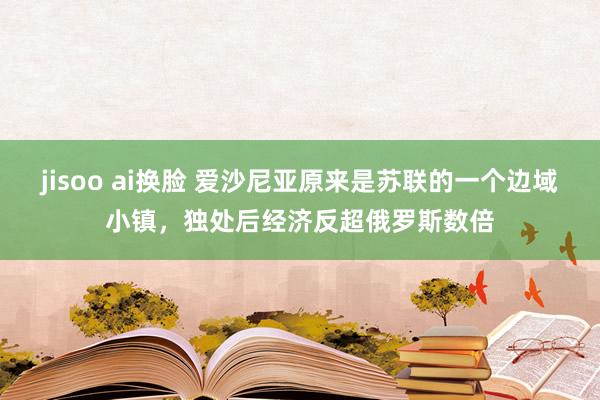 jisoo ai换脸 爱沙尼亚原来是苏联的一个边域小镇，独处后经济反超俄罗斯数倍