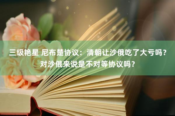 三级艳星 尼布楚协议：清朝让沙俄吃了大亏吗？对沙俄来说是不对等协议吗？