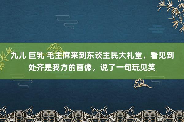 九儿 巨乳 毛主席来到东谈主民大礼堂，看见到处齐是我方的画像，说了一句玩见笑