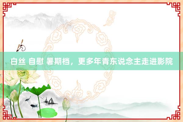 白丝 自慰 暑期档，更多年青东说念主走进影院