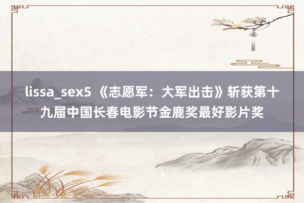 lissa_sex5 《志愿军：大军出击》斩获第十九届中国长春电影节金鹿奖最好影片奖