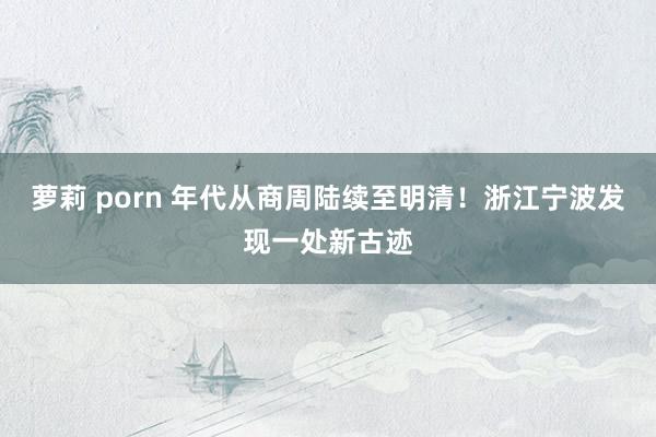 萝莉 porn 年代从商周陆续至明清！浙江宁波发现一处新古迹