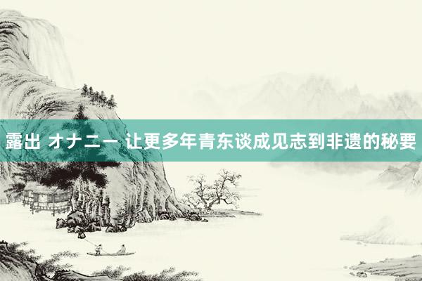 露出 オナニー 让更多年青东谈成见志到非遗的秘要