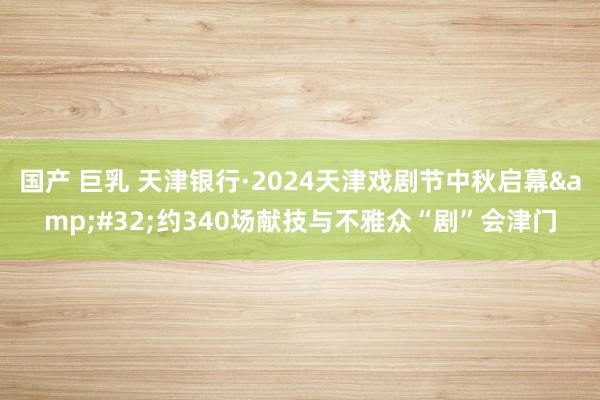 国产 巨乳 天津银行·2024天津戏剧节中秋启幕&#32;约340场献技与不雅众“剧”会津门