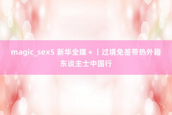 magic_sex5 新华全媒＋丨过境免签带热外籍东谈主士中国行