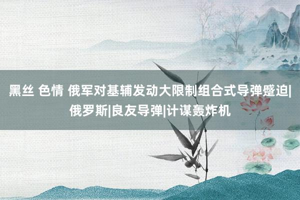 黑丝 色情 俄军对基辅发动大限制组合式导弹蹙迫|俄罗斯|良友导弹|计谋轰炸机