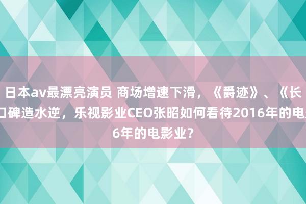 日本av最漂亮演员 商场增速下滑，《爵迹》、《长城》口碑造水逆，乐视影业CEO张昭如何看待2016年的电影业？