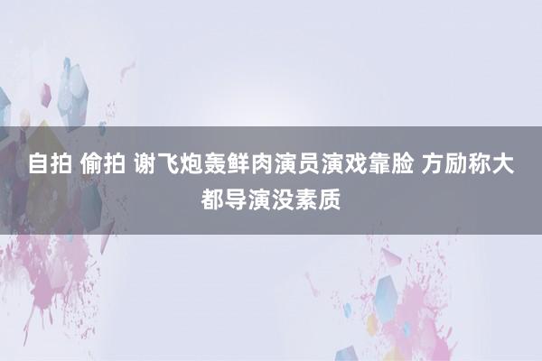 自拍 偷拍 谢飞炮轰鲜肉演员演戏靠脸 方励称大都导演没素质