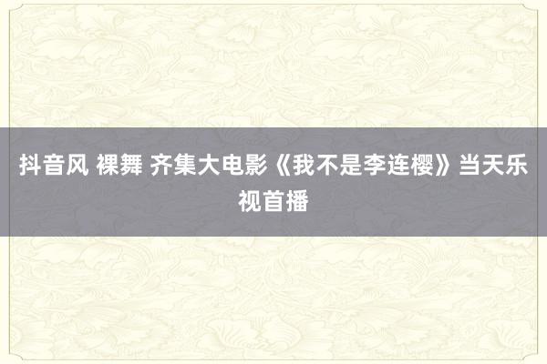 抖音风 裸舞 齐集大电影《我不是李连樱》当天乐视首播