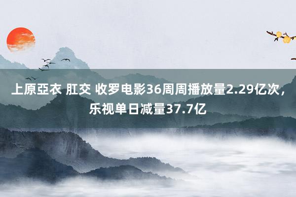 上原亞衣 肛交 收罗电影36周周播放量2.29亿次，乐视单日减量37.7亿