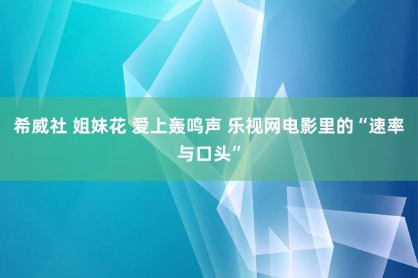 希威社 姐妹花 爱上轰鸣声 乐视网电影里的“速率与口头”