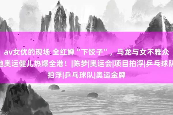 av女优的现场 全红婵“下饺子”，马龙与女不雅众切磋！内地奥运健儿热爆全港！|陈梦|奥运会|项目拍浮|乒乓球队|奥运金牌