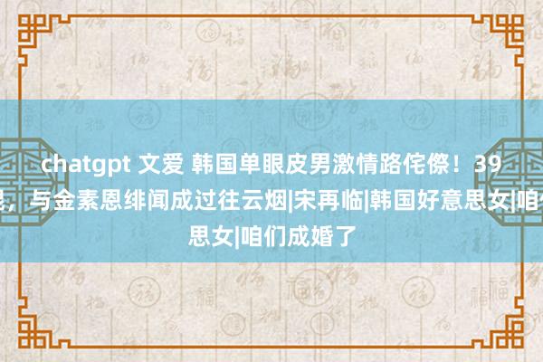 chatgpt 文爱 韩国单眼皮男激情路侘傺！39岁仍光棍，与金素恩绯闻成过往云烟|宋再临|韩国好意思女|咱们成婚了