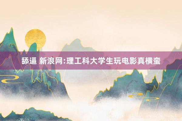 舔逼 新浪网:理工科大学生玩电影真横蛮