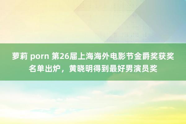 萝莉 porn 第26届上海海外电影节金爵奖获奖名单出炉，黄晓明得到最好男演员奖