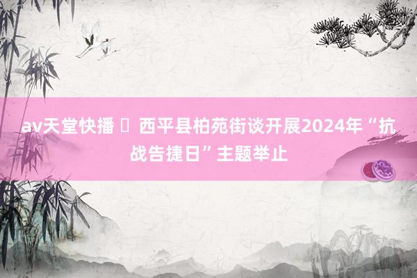 av天堂快播 ​西平县柏苑街谈开展2024年“抗战告捷日”主题举止