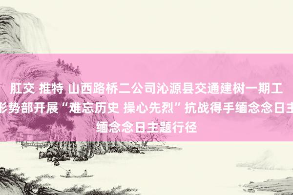 肛交 推特 山西路桥二公司沁源县交通建树一期工程施工形势部开展“难忘历史 操心先烈”抗战得手缅念念日主题行径