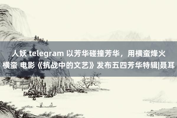 人妖 telegram 以芳华碰撞芳华，用横蛮烽火横蛮 电影《抗战中的文艺》发布五四芳华特辑|聂耳