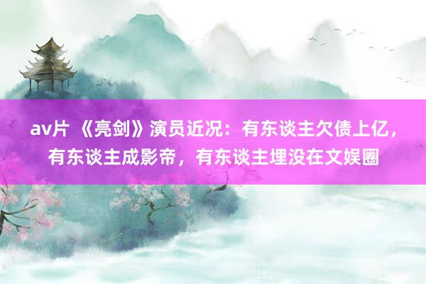 av片 《亮剑》演员近况：有东谈主欠债上亿，有东谈主成影帝，有东谈主埋没在文娱圈