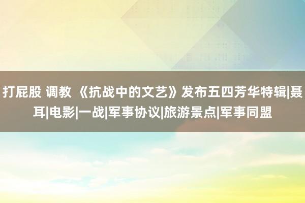 打屁股 调教 《抗战中的文艺》发布五四芳华特辑|聂耳|电影|一战|军事协议|旅游景点|军事同盟