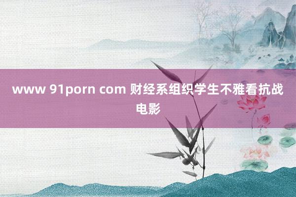 www 91porn com 财经系组织学生不雅看抗战电影