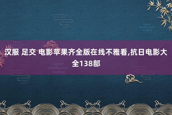 汉服 足交 电影苹果齐全版在线不雅看,抗日电影大全138部