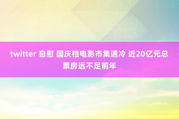 twitter 自慰 国庆档电影市集遇冷 近20亿元总票房远不足前年