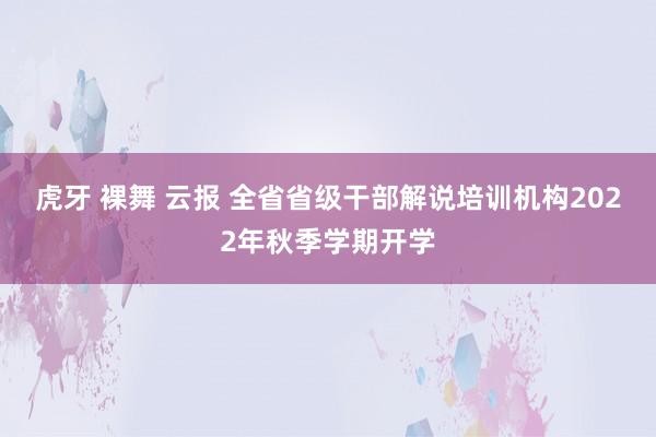 虎牙 裸舞 云报 全省省级干部解说培训机构2022年秋季学期开学